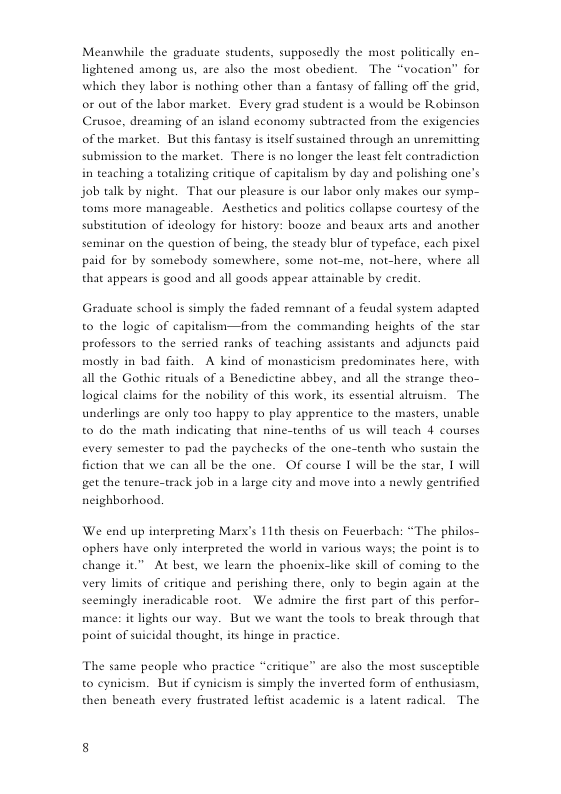 Meanwhile the graduate students, supposedly the most politically en- lightened among us, are also the most obedient. The “vocation” for which they labor is nothing other than a fintasy of falling off the grid, or out of the libor market. Every grad student is a would be Robinson Crusoe, dreas of the market. But this fantasy is itself sustained through an unremitting submission to the market. There is no longer the least felt contradiction in teaching a totalizing critique of capitalism by day and polishing one’s  g of an island economy subtracted from the exigencies  job talk by night. That our pleasure is our libor only makes our symp- toms more manageable. Aesthetics and polities collspse courtesy of the substitution of ideology for history: booze and beaux arts and another seminar on the question of being, the steady blur of typeface, each pixel paid for by somebody somewhere, some not-me, not-here, where all that appears is good and all goods appear attainable by eredit.  Graduate school i simply the fided remnant of a feudsl system adapted to the logic of capitalism—from the commanding heights of the star professors to the serried ranks of teaching assistants and adjuncts paid mosdy in bad fich. A kind of monasticism predominates here, with al the Gothic ritusls of 3 Benedictine abbey, and all the strange thea- logical claims for the nobility of this work, its essential aliruism. The underlings are only too happy to play apprentice to the masters, unable to do the math indicating that nine-tenths of us will teach 4 courses every semester to pad the paychecks of the one-tenth who sustain the fiction that we can all be the one. OF course I will be the star, 1 will get the tenure-track job in a large city and move into a newly gentrified ncighborhood.  We end up interpreting Marx’s 11th thesis on Feuerbach: “The philos- ophers have only interpreted the world in various ways: the point is to change it” At best, we learn the phoenix-like skill of coming o the very limits of critique and perishing there, only to begin again at the ble root. We admire the first part of this perfor- mance: it lights our way. But we want the tools to brexk through that  scemingly ineradi  point of suicidal thought, its hinge in practice.  The same people who practice “critique”  e also the most susceptible to cynicism. But if cynicism s simply the inverted form of enthusiasm, then beneath every frustrated leftist academic is a latent radical. The  